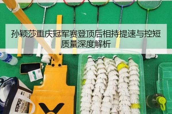 孙颖莎重庆冠军赛登顶后相持提速与控短质量深度解析
